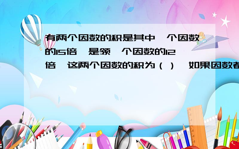 有两个因数的积是其中一个因数的15倍,是领一个因数的12倍,这两个因数的积为（）,如果因数都缩小2倍,积