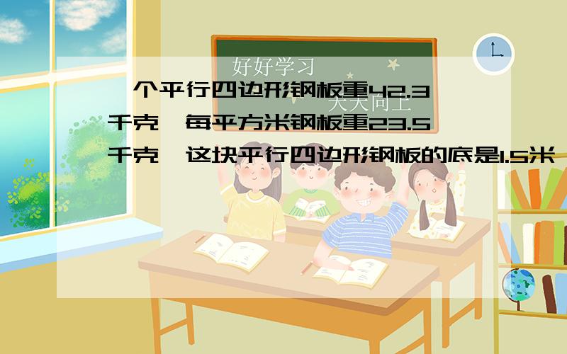 一个平行四边形钢板重42.3千克,每平方米钢板重23.5千克,这块平行四边形钢板的底是1.5米,高是多少米?我们写作业要用,