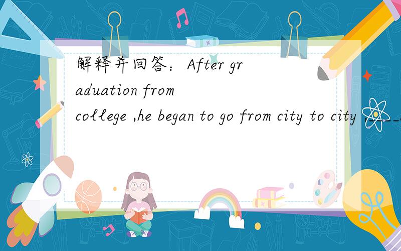 解释并回答：After graduation from college ,he began to go from city to city ,____a suitable job.After graduation from college ,he began to go from city to city ,____a suitable job.A.hunting for B.taking on C.looking after D.bringing up