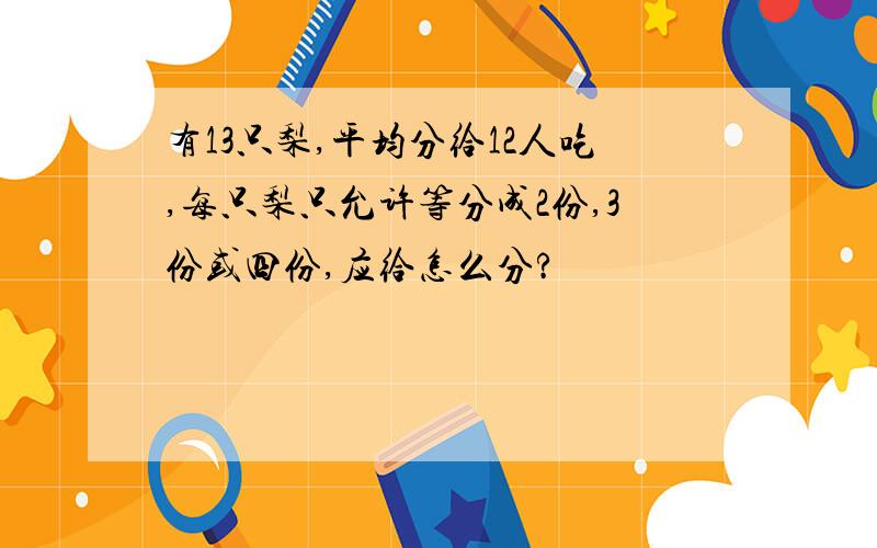 有13只梨,平均分给12人吃,每只梨只允许等分成2份,3份或四份,应给怎么分?