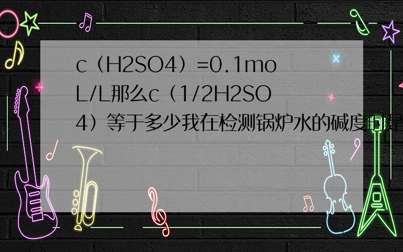 c（H2SO4）=0.1moL/L那么c（1/2H2SO4）等于多少我在检测锅炉水的碱度时是按照0.1moL/L算还是按照0.21moL/L算