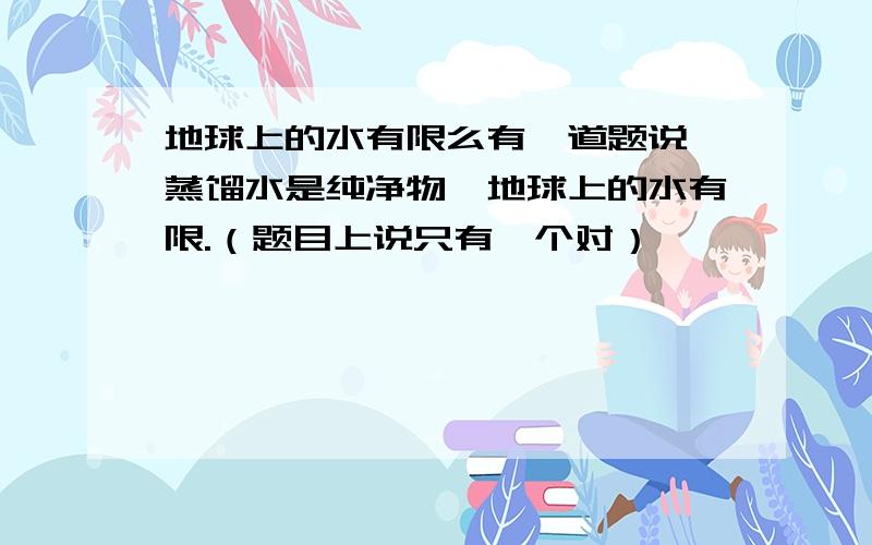 地球上的水有限么有一道题说,蒸馏水是纯净物,地球上的水有限.（题目上说只有一个对）