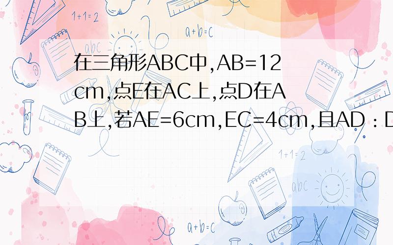 在三角形ABC中,AB=12cm,点E在AC上,点D在AB上,若AE=6cm,EC=4cm,且AD：DB=AE：EC.①求AD的长②试问DE：AB=EC：AC能成立吗?请说明理由