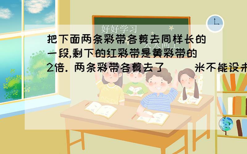 把下面两条彩带各剪去同样长的一段,剩下的红彩带是黄彩带的2倍. 两条彩带各剪去了（ ）米不能设未知数,能让三年级的同学好理解的方法