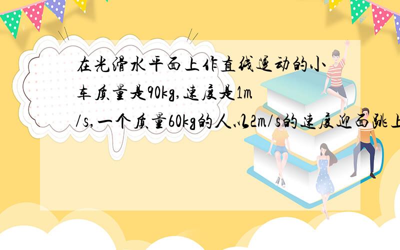 在光滑水平面上作直线运动的小车质量是90kg,速度是1m/s,一个质量60kg的人以2m/s的速度迎面跳上小车,并跟小车一起运动.求（1）此时车的速度（2）在此过程中,人对小车的冲量