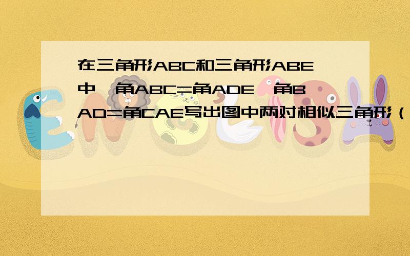 在三角形ABC和三角形ABE中,角ABC=角ADE,角BAD=角CAE写出图中两对相似三角形（不得添加辅助线） 请分别说明两对三角形相似的理由