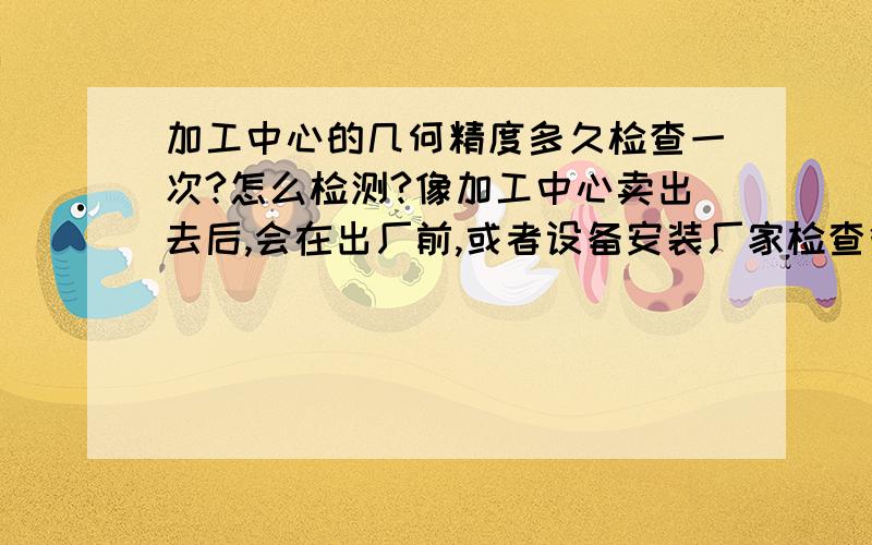 加工中心的几何精度多久检查一次?怎么检测?像加工中心卖出去后,会在出厂前,或者设备安装厂家检查很多几何精度,比如工作台的平面度,X/Y/Z轴的垂直度等等,并在一张表中填写上具体的数据.