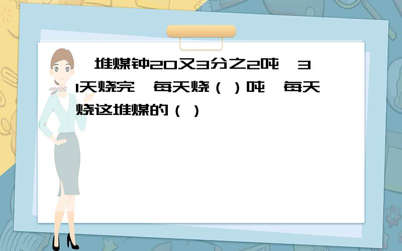 一堆煤钟20又3分之2吨,31天烧完,每天烧（）吨,每天烧这堆煤的（）