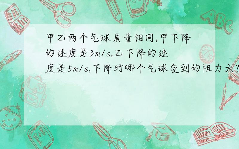 甲乙两个气球质量相同,甲下降的速度是3m/s,乙下降的速度是5m/s,下降时哪个气球受到的阻力大?