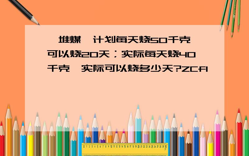 一堆煤,计划每天烧50千克,可以烧20天；实际每天烧40千克,实际可以烧多少天?ZCfI