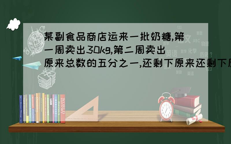 某副食品商店运来一批奶糖,第一周卖出30kg,第二周卖出原来总数的五分之一,还剩下原来还剩下原来总数的二分之一.这批奶糖共有多少千克?请大家答得时候要说出每一步为什么这样做,要算式