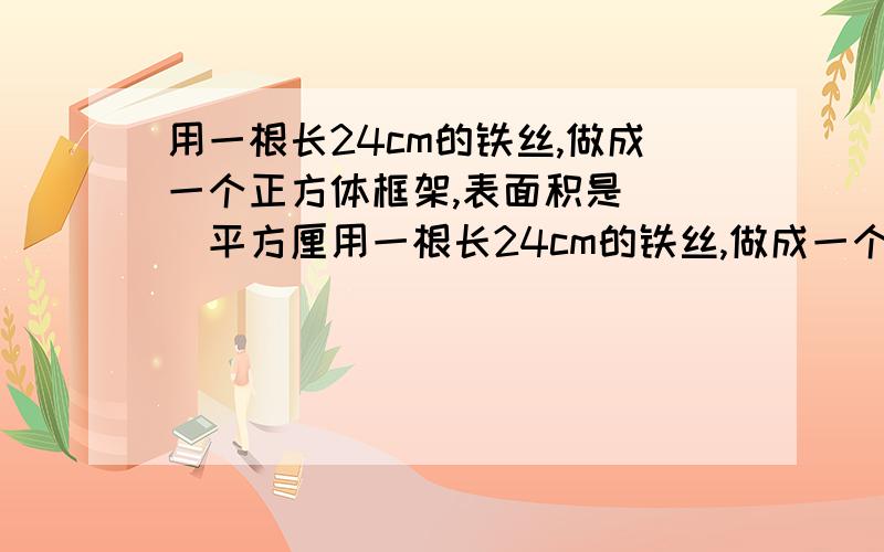 用一根长24cm的铁丝,做成一个正方体框架,表面积是( )平方厘用一根长24cm的铁丝,做成一个正方体框架,表面积是( )平方厘米,体积是( )立方厘米,占地面积是( )平方厘米