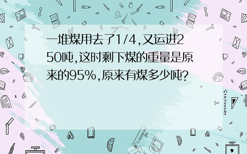 一堆煤用去了1/4,又运进250吨,这时剩下煤的重量是原来的95%,原来有煤多少吨?