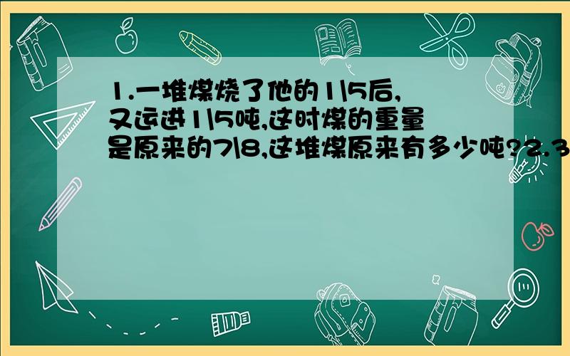 1.一堆煤烧了他的1\5后,又运进1\5吨,这时煤的重量是原来的7\8,这堆煤原来有多少吨?2.3\4A=2\5B,那么A:B=（ ）：（ ）；如果A=24,那么B=（ ）第一题要列式计算解方程算数解都可以,第二题不要直接