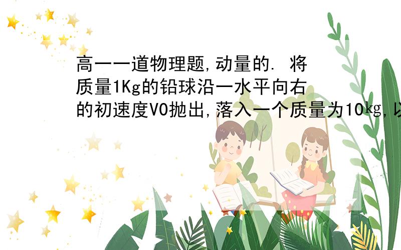 高一一道物理题,动量的. 将质量1Kg的铅球沿一水平向右的初速度V0抛出,落入一个质量为10㎏,以高一一道物理题,动量的. 将质量1Kg的铅球沿一水平向右的初速度V0抛出,落入一个质量为10㎏,以水