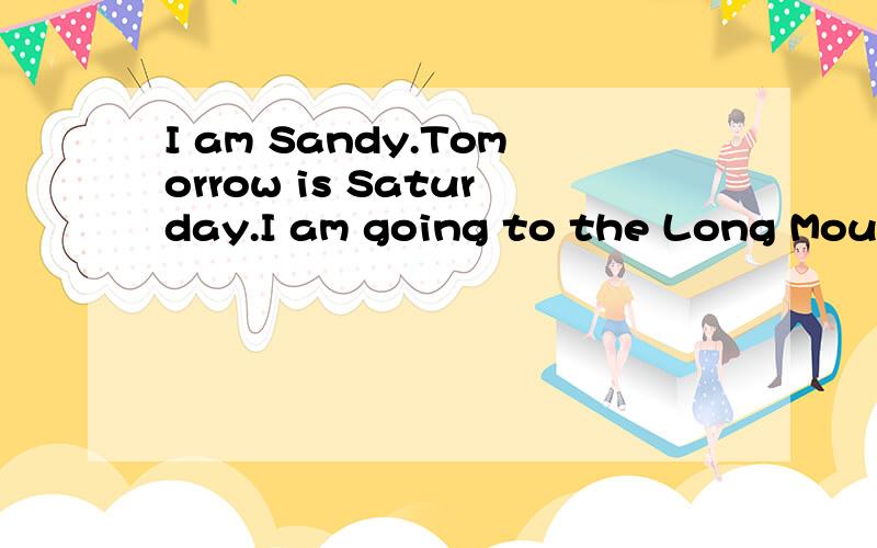 I am Sandy.Tomorrow is Saturday.I am going to the Long Mountains with my good friends.We are going to meet at6:00 in the morning.The mountains are far from our home.We are going by bike.We are going to have a picnicthere.Amy__my little siswter,likes