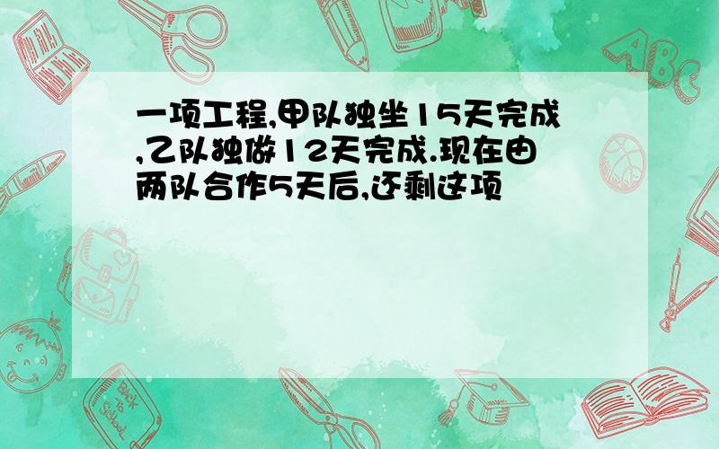 一项工程,甲队独坐15天完成,乙队独做12天完成.现在由两队合作5天后,还剩这项