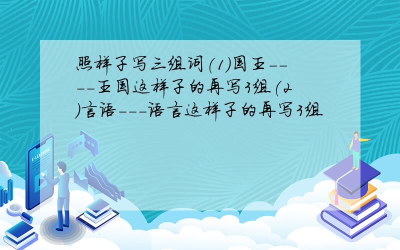 照样子写三组词(1)国王----王国这样子的再写3组(2)言语---语言这样子的再写3组