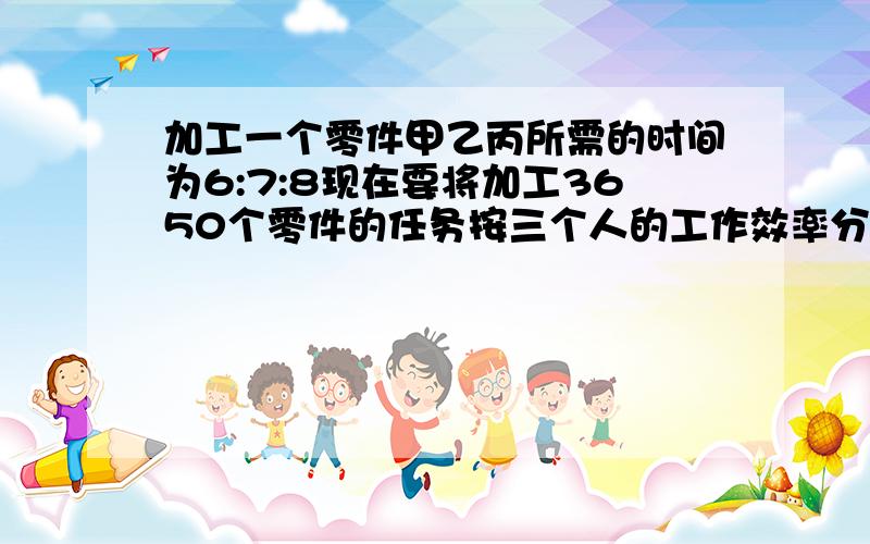 加工一个零件甲乙丙所需的时间为6:7:8现在要将加工3650个零件的任务按三个人的工作效率分配使其同时完成那么甲.乙.丙.各应加工零件多少个?请说清楚为什么1/6:1/7:1/8=28比24比21