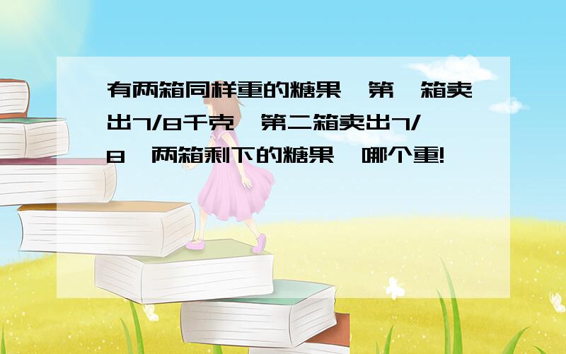 有两箱同样重的糖果,第一箱卖出7/8千克,第二箱卖出7/8,两箱剩下的糖果,哪个重!