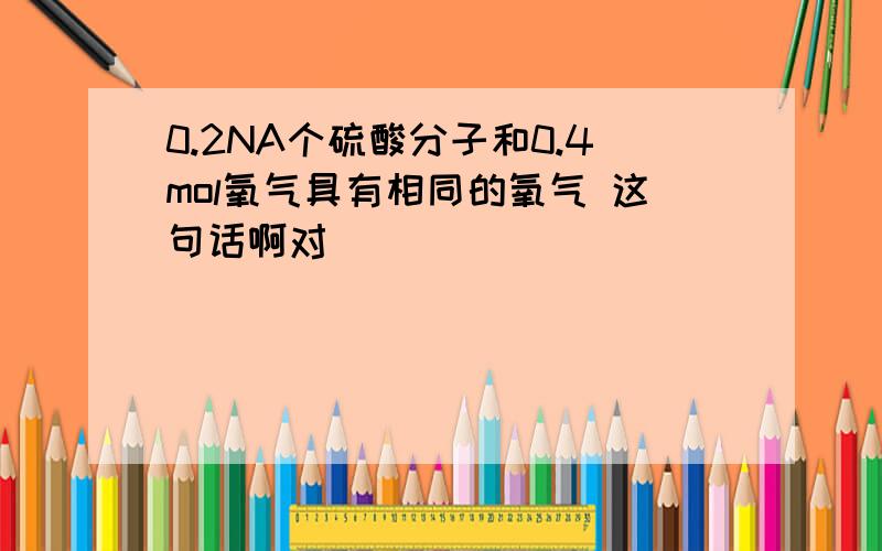 0.2NA个硫酸分子和0.4mol氧气具有相同的氧气 这句话啊对