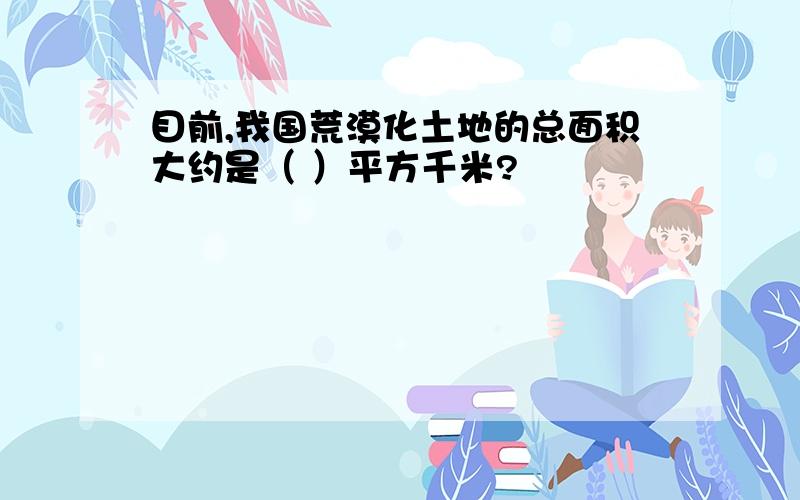 目前,我国荒漠化土地的总面积大约是（ ）平方千米?