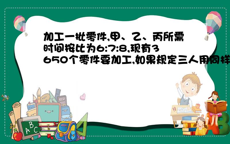 加工一批零件,甲、乙、丙所需时间按比为6:7:8,现有3650个零件要加工,如果规定三人用同样的时间完成任务怎么变得甲：乙：丙=1/6：1/7：1/8=28：24：21