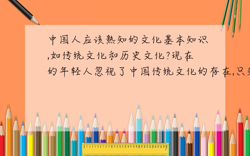 中国人应该熟知的文化基本知识,如传统文化和历史文化?现在的年轻人忽视了中国传统文化的存在,只知道追求时髦和崇洋媚外,就连中国一些最基本的文化知识都不知道,比如不知道中国的“