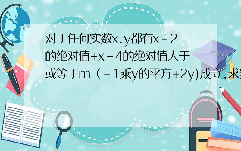 对于任何实数x.y都有x-2的绝对值+x-4的绝对值大于或等于m（-1乘y的平方+2y)成立,求实数m的最大值