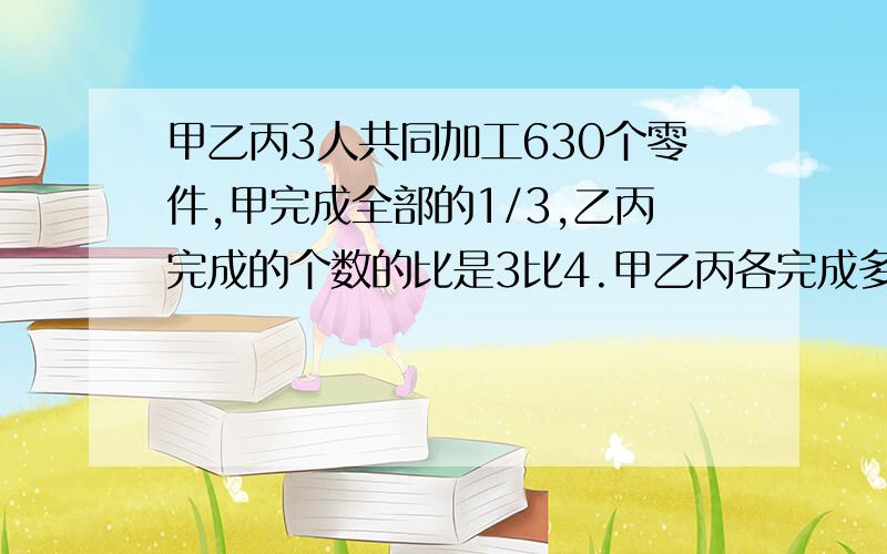 甲乙丙3人共同加工630个零件,甲完成全部的1/3,乙丙完成的个数的比是3比4.甲乙丙各完成多少个零件?