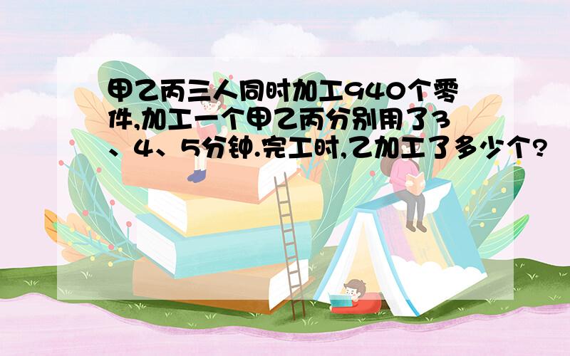 甲乙丙三人同时加工940个零件,加工一个甲乙丙分别用了3、4、5分钟.完工时,乙加工了多少个?