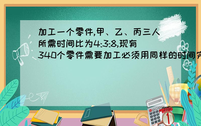 加工一个零件,甲、乙、丙三人所需时间比为4:3:8,现有340个零件需要加工必须用同样的时间完成任务,每人各应做多少个?