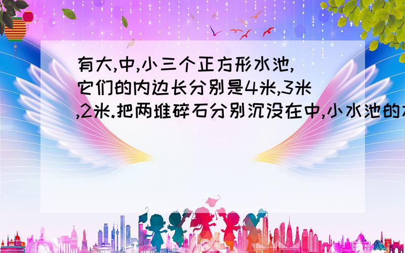 有大,中,小三个正方形水池,它们的内边长分别是4米,3米,2米.把两堆碎石分别沉没在中,小水池的水里,两个水池的水面分别升高了4厘米和11厘米.如果将这两堆碎石都沉没在大水池的水里,大水池