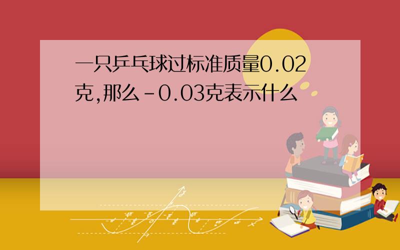 一只乒乓球过标准质量0.02克,那么-0.03克表示什么