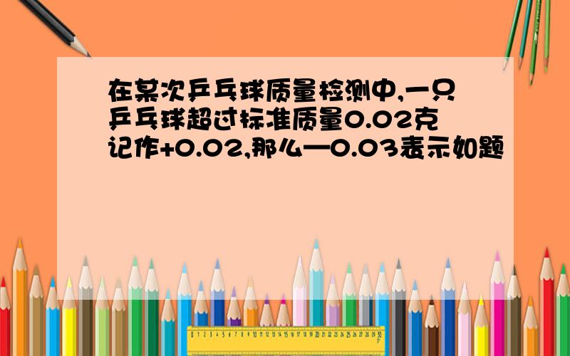 在某次乒乓球质量检测中,一只乒乓球超过标准质量0.02克记作+0.02,那么—0.03表示如题