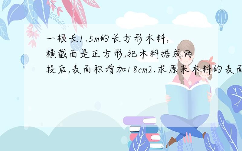 一根长1.5m的长方形木料,横截面是正方形,把木料据成两段后,表面积增加18cm2.求原来木料的表面积.