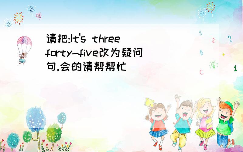 请把:It's three forty-five改为疑问句.会的请帮帮忙