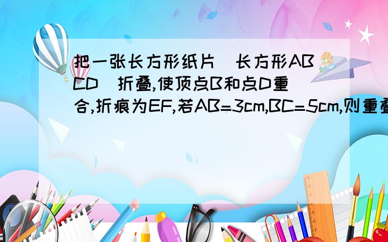 把一张长方形纸片（长方形ABCD）折叠,使顶点B和点D重合,折痕为EF,若AB=3cm,BC=5cm,则重叠部分三角形DEF的面积是多少CM^2(我才初二,别说的那么深奥）