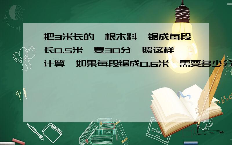 把3米长的一根木料,锯成每段长0.5米,要30分,照这样计算,如果每段锯成0.6米,需要多少分钟?