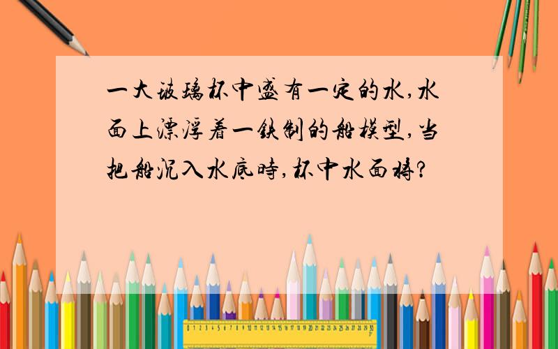 一大玻璃杯中盛有一定的水,水面上漂浮着一铁制的船模型,当把船沉入水底时,杯中水面将?