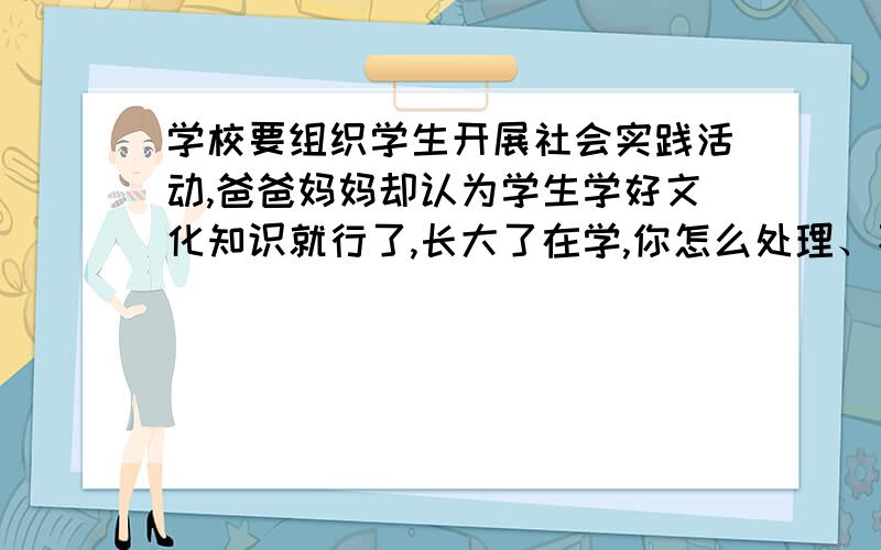 学校要组织学生开展社会实践活动,爸爸妈妈却认为学生学好文化知识就行了,长大了在学,你怎么处理、不是我爸妈,是考卷上的题目!