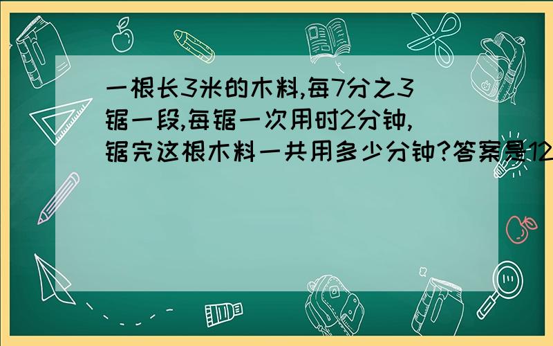 一根长3米的木料,每7分之3锯一段,每锯一次用时2分钟,锯完这根木料一共用多少分钟?答案是12分钟