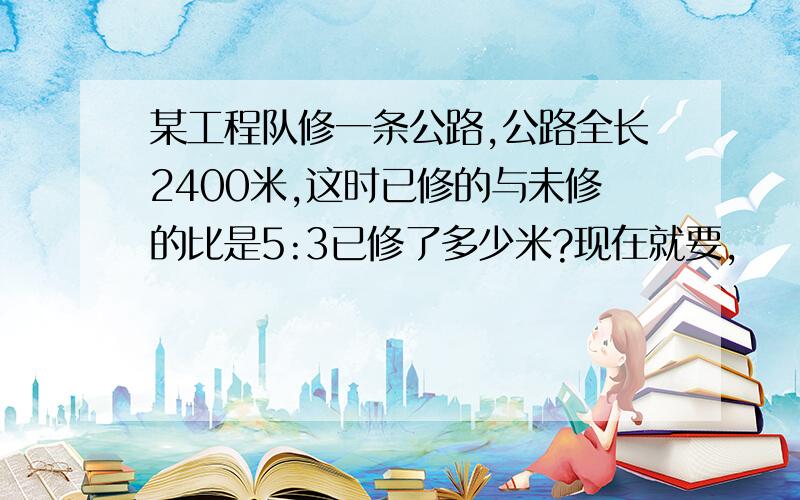 某工程队修一条公路,公路全长2400米,这时已修的与未修的比是5:3已修了多少米?现在就要,