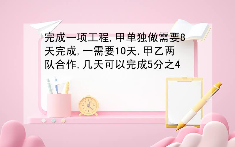 完成一项工程,甲单独做需要8天完成,一需要10天,甲乙两队合作,几天可以完成5分之4