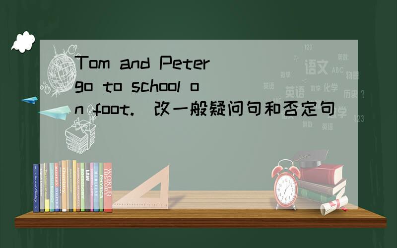 Tom and Peter go to school on foot.(改一般疑问句和否定句)