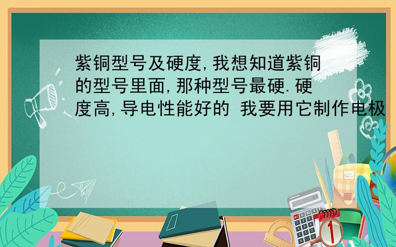 紫铜型号及硬度,我想知道紫铜的型号里面,那种型号最硬.硬度高,导电性能好的 我要用它制作电极（焊头）用的