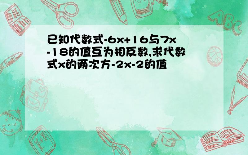 已知代数式-6x+16与7x-18的值互为相反数,求代数式x的两次方-2x-2的值