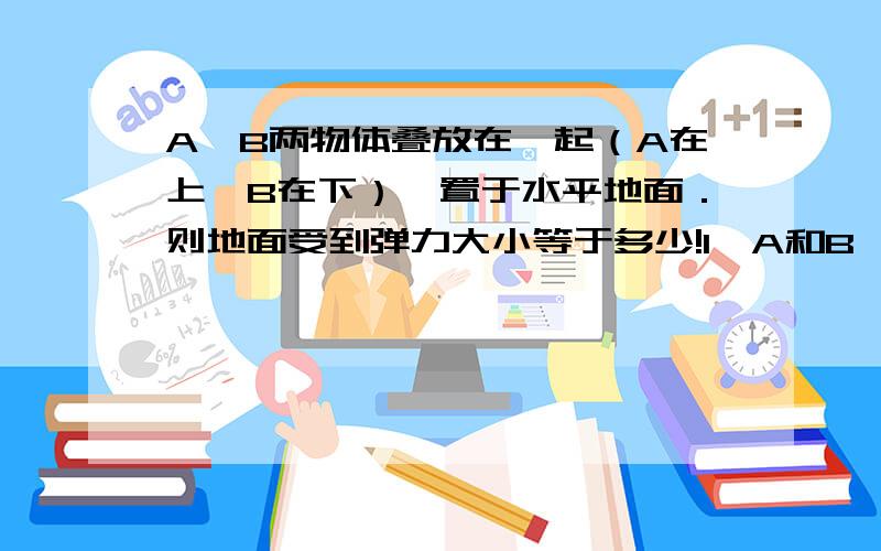 A,B两物体叠放在一起（A在上,B在下）,置于水平地面．则地面受到弹力大小等于多少!1,A和B一起对地面压力之和2,B对地面的压力请写出对错的详细理由!