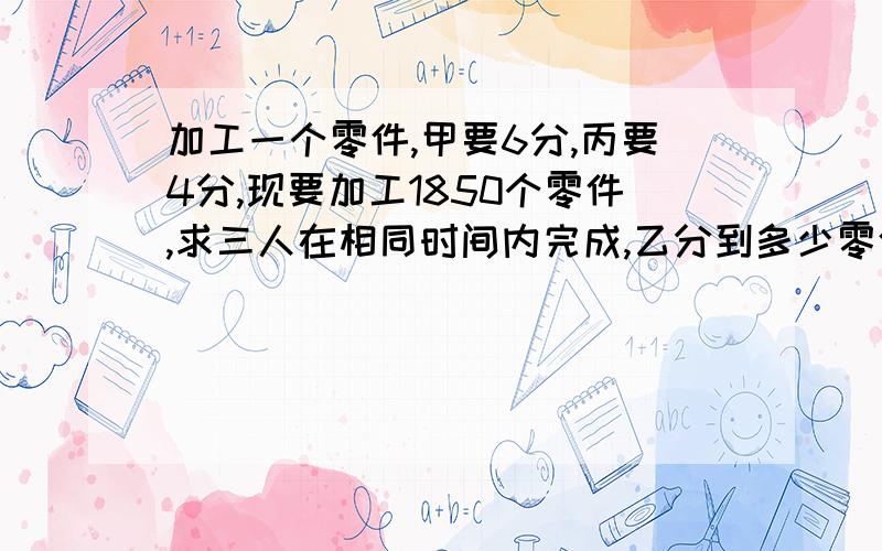 加工一个零件,甲要6分,丙要4分,现要加工1850个零件,求三人在相同时间内完成,乙分到多少零件?