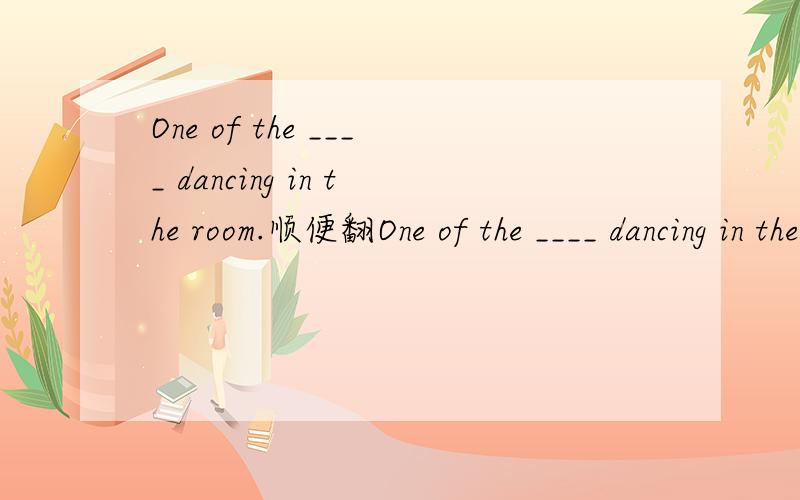 One of the ____ dancing in the room.顺便翻One of the ____ dancing in the room.顺便翻译一下.